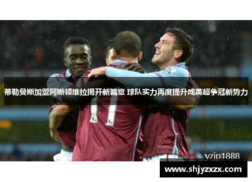 蒂勒曼斯加盟阿斯顿维拉揭开新篇章 球队实力再度提升成英超争冠新势力