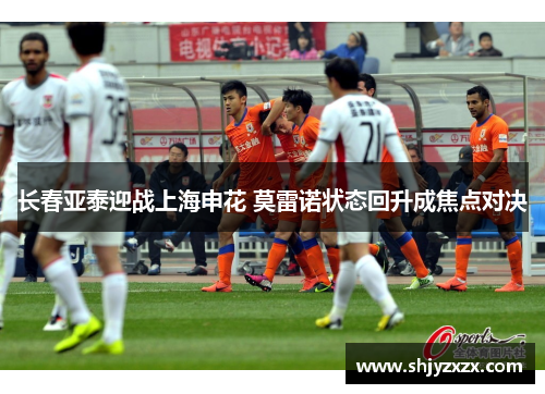 长春亚泰迎战上海申花 莫雷诺状态回升成焦点对决