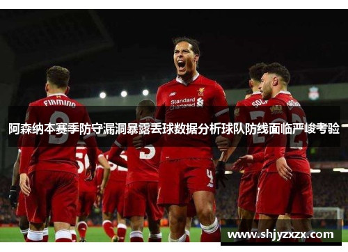 阿森纳本赛季防守漏洞暴露丢球数据分析球队防线面临严峻考验